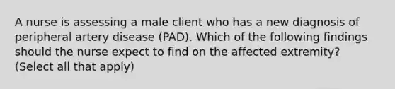 A nurse is assessing a male client who has a new diagnosis of peripheral artery disease (PAD). Which of the following findings should the nurse expect to find on the affected extremity? (Select all that apply)