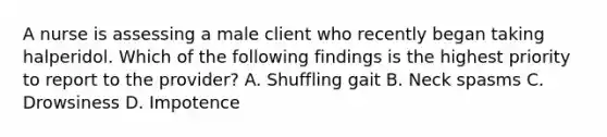 A nurse is assessing a male client who recently began taking halperidol. Which of the following findings is the highest priority to report to the provider? A. Shuffling gait B. Neck spasms C. Drowsiness D. Impotence