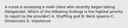 A nurse is assessing a male client who recently began taking Haloperidol. Which of the following findings is the highest priority to report to the provider? A. Shuffling gait B. Neck spasms C. Drowsiness D. Impotence