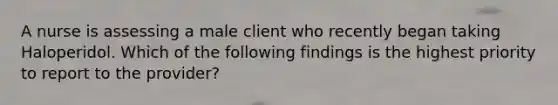 A nurse is assessing a male client who recently began taking Haloperidol. Which of the following findings is the highest priority to report to the provider?