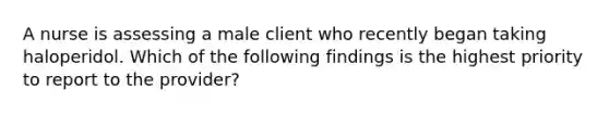 A nurse is assessing a male client who recently began taking haloperidol. Which of the following findings is the highest priority to report to the provider?