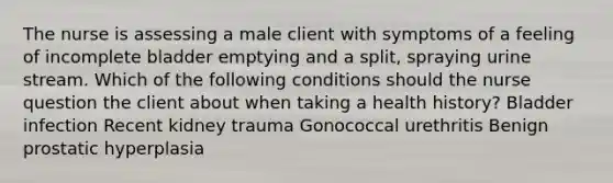 The nurse is assessing a male client with symptoms of a feeling of incomplete bladder emptying and a split, spraying urine stream. Which of the following conditions should the nurse question the client about when taking a health history? Bladder infection Recent kidney trauma Gonococcal urethritis Benign prostatic hyperplasia