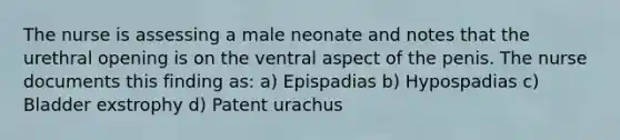 The nurse is assessing a male neonate and notes that the urethral opening is on the ventral aspect of the penis. The nurse documents this finding as: a) Epispadias b) Hypospadias c) Bladder exstrophy d) Patent urachus