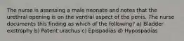 The nurse is assessing a male neonate and notes that the urethral opening is on the ventral aspect of the penis. The nurse documents this finding as which of the following? a) Bladder exstrophy b) Patent urachus c) Epispadias d) Hypospadias