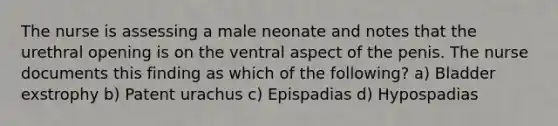 The nurse is assessing a male neonate and notes that the urethral opening is on the ventral aspect of the penis. The nurse documents this finding as which of the following? a) Bladder exstrophy b) Patent urachus c) Epispadias d) Hypospadias