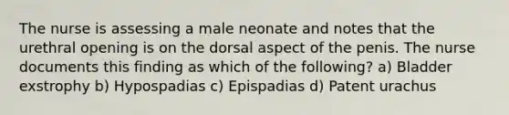 The nurse is assessing a male neonate and notes that the urethral opening is on the dorsal aspect of the penis. The nurse documents this finding as which of the following? a) Bladder exstrophy b) Hypospadias c) Epispadias d) Patent urachus