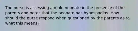 The nurse is assessing a male neonate in the presence of the parents and notes that the neonate has hypospadias. How should the nurse respond when questioned by the parents as to what this means?