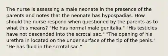 The nurse is assessing a male neonate in the presence of the parents and notes that the neonate has hypospadias. How should the nurse respond when questioned by the parents as to what this means? "He has normal male genitalia." "His testicles have not descended into the scrotal sac." "The opening of his urethra in located on the under surface of the tip of the penis." "He has fluid in the scrotal sac."