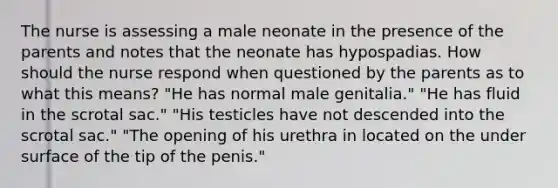 The nurse is assessing a male neonate in the presence of the parents and notes that the neonate has hypospadias. How should the nurse respond when questioned by the parents as to what this means? "He has normal male genitalia." "He has fluid in the scrotal sac." "His testicles have not descended into the scrotal sac." "The opening of his urethra in located on the under surface of the tip of the penis."