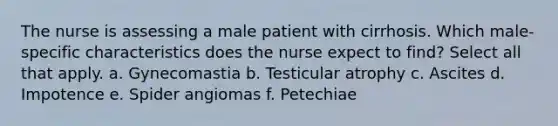 The nurse is assessing a male patient with cirrhosis. Which male-specific characteristics does the nurse expect to find? Select all that apply. a. Gynecomastia b. Testicular atrophy c. Ascites d. Impotence e. Spider angiomas f. Petechiae