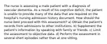 The nurse is assessing a male patient with a diagnosis of vascular dementia. As a result of his cognitive deficit, the patient is unable to provide many of the data that are required on the hospital's nursing admission history document. How should the nurse best proceed with this assessment? a) Obtain the patient's records from admissions to other institutions. b) Supplement the patient's information by speaking with family or friends. c) Limit the assessment to objective data. d) Perform the assessment in several short episodes rather than at one sitting.