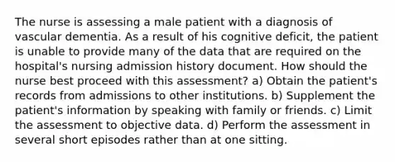 The nurse is assessing a male patient with a diagnosis of vascular dementia. As a result of his cognitive deficit, the patient is unable to provide many of the data that are required on the hospital's nursing admission history document. How should the nurse best proceed with this assessment? a) Obtain the patient's records from admissions to other institutions. b) Supplement the patient's information by speaking with family or friends. c) Limit the assessment to objective data. d) Perform the assessment in several short episodes rather than at one sitting.