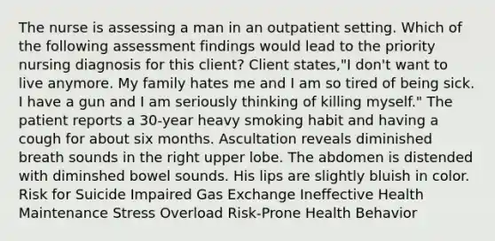 The nurse is assessing a man in an outpatient setting. Which of the following assessment findings would lead to the priority nursing diagnosis for this client? Client states,"I don't want to live anymore. My family hates me and I am so tired of being sick. I have a gun and I am seriously thinking of killing myself." The patient reports a 30-year heavy smoking habit and having a cough for about six months. Ascultation reveals diminished breath sounds in the right upper lobe. The abdomen is distended with diminshed bowel sounds. His lips are slightly bluish in color. Risk for Suicide Impaired Gas Exchange Ineffective Health Maintenance Stress Overload Risk-Prone Health Behavior