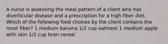 A nurse is assessing the meal pattern of a client who has diverticular disease and a prescription for a high-fiber diet. Which of the following food choices by the client contains the most fiber? 1 medium banana 1/2 cup oatmeal 1 medium apple with skin 1/2 cup bran cereal