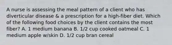 A nurse is assessing the meal pattern of a client who has diverticular disease & a prescription for a high-fiber diet. Which of the following food choices by the client contains the most fiber? A. 1 medium banana B. 1/2 cup cooked oatmeal C. 1 medium apple w/skin D. 1/2 cup bran cereal