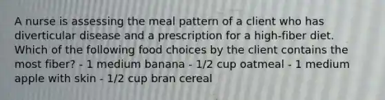 A nurse is assessing the meal pattern of a client who has diverticular disease and a prescription for a high-fiber diet. Which of the following food choices by the client contains the most fiber? - 1 medium banana - 1/2 cup oatmeal - 1 medium apple with skin - 1/2 cup bran cereal