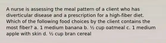 A nurse is assessing the meal pattern of a client who has diverticular disease and a prescription for a high-fiber diet. Which of the following food choices by the client contains the most fiber? a. 1 medium banana b. ½ cup oatmeal c. 1 medium apple with skin d. ½ cup bran cereal