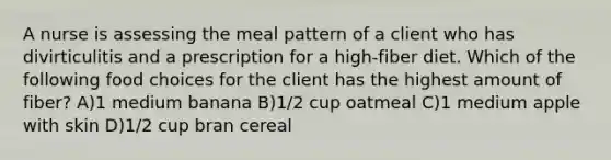 A nurse is assessing the meal pattern of a client who has divirticulitis and a prescription for a high-fiber diet. Which of the following food choices for the client has the highest amount of fiber? A)1 medium banana B)1/2 cup oatmeal C)1 medium apple with skin D)1/2 cup bran cereal