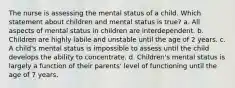 The nurse is assessing the mental status of a child. Which statement about children and mental status is true? a. All aspects of mental status in children are interdependent. b. Children are highly labile and unstable until the age of 2 years. c. A child's mental status is impossible to assess until the child develops the ability to concentrate. d. Children's mental status is largely a function of their parents' level of functioning until the age of 7 years.