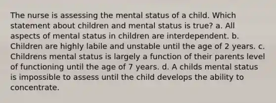 The nurse is assessing the mental status of a child. Which statement about children and mental status is true? a. All aspects of mental status in children are interdependent. b. Children are highly labile and unstable until the age of 2 years. c. Childrens mental status is largely a function of their parents level of functioning until the age of 7 years. d. A childs mental status is impossible to assess until the child develops the ability to concentrate.