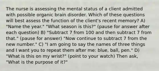 The nurse is assessing the mental status of a client admitted with possible organic brain disorder. Which of these questions will best assess the function of the client's recent memory? A) "Name the year." "What season is this?" (pause for answer after each question) B) "Subtract 7 from 100 and then subtract 7 from that." (pause for answer) "Now continue to subtract 7 from the new number." C) "I am going to say the names of three things and I want you to repeat them after me: blue, ball, pen." D) "What is this on my wrist?" (point to your watch) Then ask, "What is the purpose of it?"