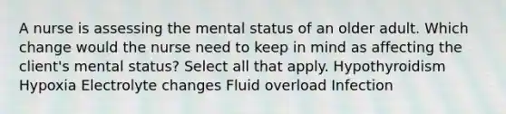 A nurse is assessing the mental status of an older adult. Which change would the nurse need to keep in mind as affecting the client's mental status? Select all that apply. Hypothyroidism Hypoxia Electrolyte changes Fluid overload Infection