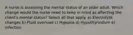 A nurse is assessing the mental status of an older adult. Which change would the nurse need to keep in mind as affecting the client's mental status? Select all that apply. a) Electrolyte changes b) Fluid overload c) Hypoxia d) Hypothyroidism e) Infection