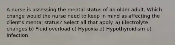 A nurse is assessing the mental status of an older adult. Which change would the nurse need to keep in mind as affecting the client's mental status? Select all that apply. a) Electrolyte changes b) Fluid overload c) Hypoxia d) Hypothyroidism e) Infection