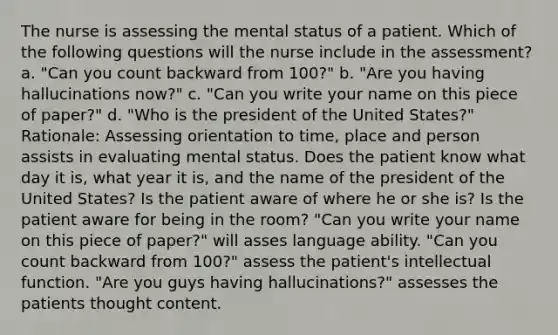 The nurse is assessing the mental status of a patient. Which of the following questions will the nurse include in the assessment? a. "Can you count backward from 100?" b. "Are you having hallucinations now?" c. "Can you write your name on this piece of paper?" d. "Who is the president of the United States?" Rationale: Assessing orientation to time, place and person assists in evaluating mental status. Does the patient know what day it is, what year it is, and the name of the president of the United States? Is the patient aware of where he or she is? Is the patient aware for being in the room? "Can you write your name on this piece of paper?" will asses language ability. "Can you count backward from 100?" assess the patient's intellectual function. "Are you guys having hallucinations?" assesses the patients thought content.