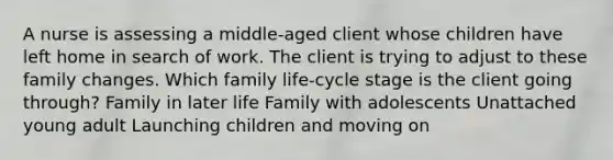 A nurse is assessing a middle-aged client whose children have left home in search of work. The client is trying to adjust to these family changes. Which family life-cycle stage is the client going through? Family in later life Family with adolescents Unattached young adult Launching children and moving on