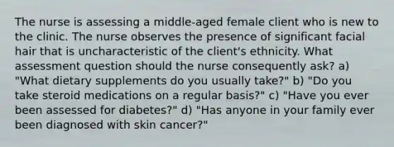 The nurse is assessing a middle-aged female client who is new to the clinic. The nurse observes the presence of significant facial hair that is uncharacteristic of the client's ethnicity. What assessment question should the nurse consequently ask? a) "What dietary supplements do you usually take?" b) "Do you take steroid medications on a regular basis?" c) "Have you ever been assessed for diabetes?" d) "Has anyone in your family ever been diagnosed with skin cancer?"