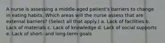 A nurse is assessing a middle-aged patient's barriers to change in eating habits. Which areas will the nurse assess that are external barriers? (Select all that apply.) a. Lack of facilities b. Lack of materials c. Lack of knowledge d. Lack of social supports e. Lack of short- and long-term goals