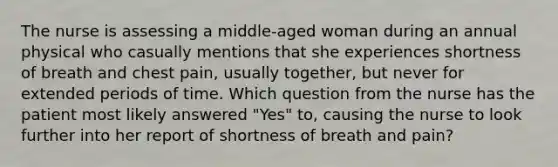 The nurse is assessing a middle-aged woman during an annual physical who casually mentions that she experiences shortness of breath and chest pain, usually together, but never for extended periods of time. Which question from the nurse has the patient most likely answered "Yes" to, causing the nurse to look further into her report of shortness of breath and pain?