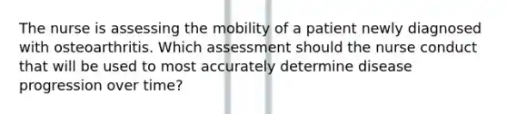 The nurse is assessing the mobility of a patient newly diagnosed with osteoarthritis. Which assessment should the nurse conduct that will be used to most accurately determine disease progression over time?