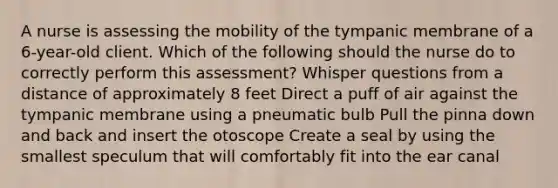 A nurse is assessing the mobility of the tympanic membrane of a 6-year-old client. Which of the following should the nurse do to correctly perform this assessment? Whisper questions from a distance of approximately 8 feet Direct a puff of air against the tympanic membrane using a pneumatic bulb Pull the pinna down and back and insert the otoscope Create a seal by using the smallest speculum that will comfortably fit into the ear canal