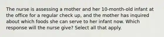 The nurse is assessing a mother and her 10-month-old infant at the office for a regular check up, and the mother has inquired about which foods she can serve to her infant now. Which response will the nurse give? Select all that apply.