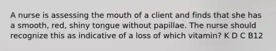 A nurse is assessing the mouth of a client and finds that she has a smooth, red, shiny tongue without papillae. The nurse should recognize this as indicative of a loss of which vitamin? K D C B12