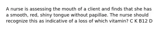 A nurse is assessing the mouth of a client and finds that she has a smooth, red, shiny tongue without papillae. The nurse should recognize this as indicative of a loss of which vitamin? C K B12 D