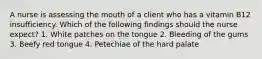 A nurse is assessing the mouth of a client who has a vitamin B12 insufficiency. Which of the following findings should the nurse expect? 1. White patches on the tongue 2. Bleeding of the gums 3. Beefy red tongue 4. Petechiae of the hard palate