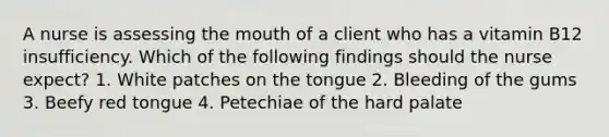 A nurse is assessing the mouth of a client who has a vitamin B12 insufficiency. Which of the following findings should the nurse expect? 1. White patches on the tongue 2. Bleeding of the gums 3. Beefy red tongue 4. Petechiae of the hard palate