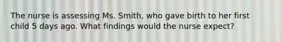 The nurse is assessing Ms. Smith, who gave birth to her first child 5 days ago. What findings would the nurse expect?