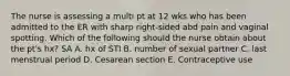 The nurse is assessing a multi pt at 12 wks who has been admitted to the ER with sharp right-sided abd pain and vaginal spotting. Which of the following should the nurse obtain about the pt's hx? SA A. hx of STI B. number of sexual partner C. last menstrual period D. Cesarean section E. Contraceptive use