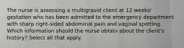 The nurse is assessing a multigravid client at 12 weeks' gestation who has been admitted to the emergency department with sharp right-sided abdominal pain and vaginal spotting. Which information should the nurse obtain about the client's history? Select all that apply.