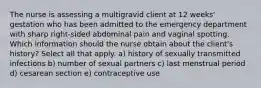 The nurse is assessing a multigravid client at 12 weeks' gestation who has been admitted to the emergency department with sharp right-sided abdominal pain and vaginal spotting. Which information should the nurse obtain about the client's history? Select all that apply. a) history of sexually transmitted infections b) number of sexual partners c) last menstrual period d) cesarean section e) contraceptive use