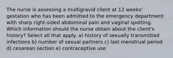 The nurse is assessing a multigravid client at 12 weeks' gestation who has been admitted to the emergency department with sharp right-sided abdominal pain and vaginal spotting. Which information should the nurse obtain about the client's history? Select all that apply. a) history of sexually transmitted infections b) number of sexual partners c) last menstrual period d) cesarean section e) contraceptive use