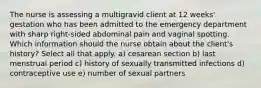 The nurse is assessing a multigravid client at 12 weeks' gestation who has been admitted to the emergency department with sharp right-sided abdominal pain and vaginal spotting. Which information should the nurse obtain about the client's history? Select all that apply. a) cesarean section b) last menstrual period c) history of sexually transmitted infections d) contraceptive use e) number of sexual partners