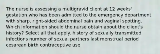 The nurse is assessing a multigravid client at 12 weeks' gestation who has been admitted to the emergency department with sharp, right-sided abdominal pain and vaginal spotting. Which information should the nurse obtain about the client's history? Select all that apply. history of sexually transmitted infections number of sexual partners last menstrual period cesarean birth contraceptive use