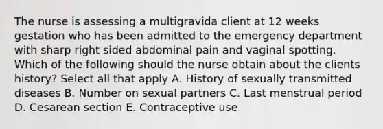 The nurse is assessing a multigravida client at 12 weeks gestation who has been admitted to the emergency department with sharp right sided abdominal pain and vaginal spotting. Which of the following should the nurse obtain about the clients history? Select all that apply A. History of sexually transmitted diseases B. Number on sexual partners C. Last menstrual period D. Cesarean section E. Contraceptive use