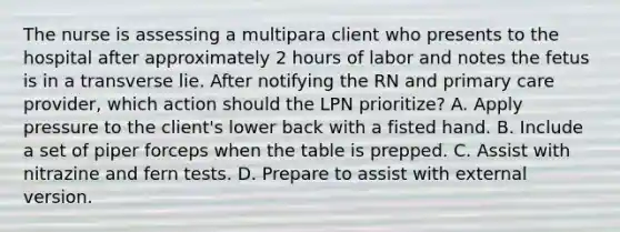 The nurse is assessing a multipara client who presents to the hospital after approximately 2 hours of labor and notes the fetus is in a transverse lie. After notifying the RN and primary care provider, which action should the LPN prioritize? A. Apply pressure to the client's lower back with a fisted hand. B. Include a set of piper forceps when the table is prepped. C. Assist with nitrazine and fern tests. D. Prepare to assist with external version.