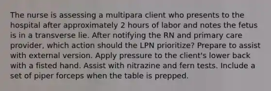 The nurse is assessing a multipara client who presents to the hospital after approximately 2 hours of labor and notes the fetus is in a transverse lie. After notifying the RN and primary care provider, which action should the LPN prioritize? Prepare to assist with external version. Apply pressure to the client's lower back with a fisted hand. Assist with nitrazine and fern tests. Include a set of piper forceps when the table is prepped.